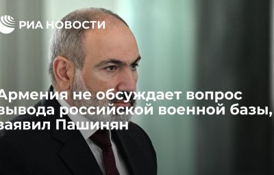 Армения не обсуждает вопрос вывода российской военной базы, заявил Пашинян