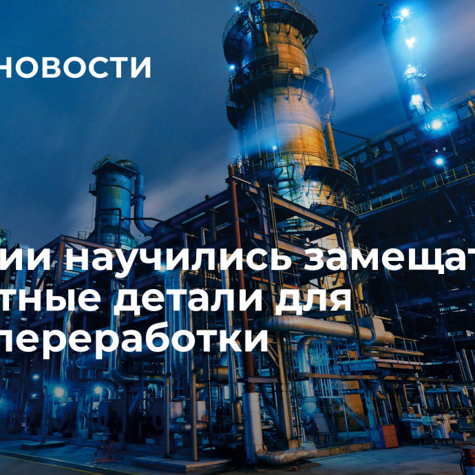 В России научились замещать импортные детали для нефтепереработки