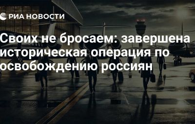 Своих не бросаем: завершена историческая операция по освобождению россиян