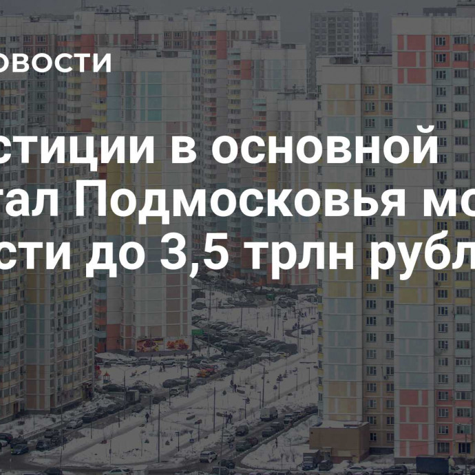 Инвестиции в основной капитал Подмосковья могут вырасти до 3,5 трлн рублей