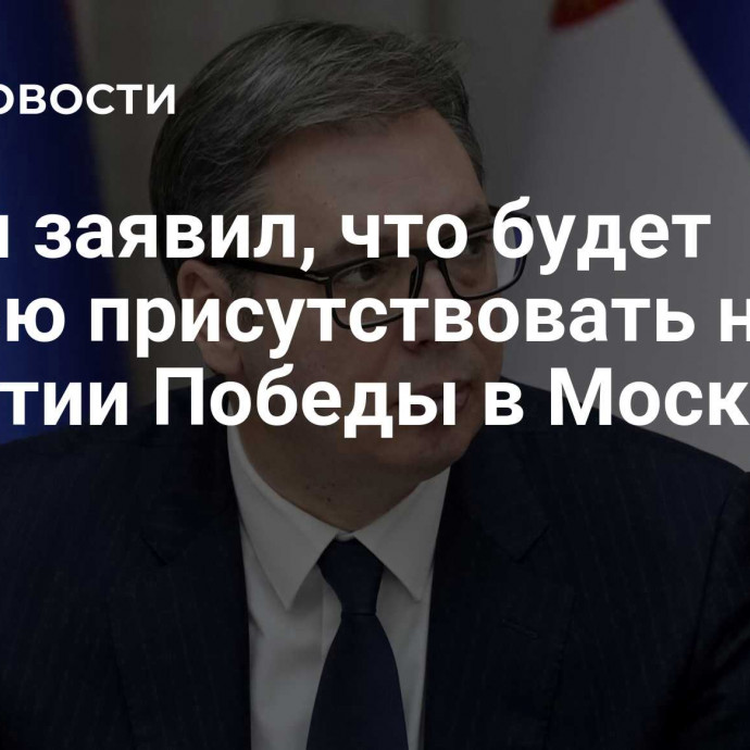 Вучич заявил, что будет честью присутствовать на 80-летии Победы в Москве