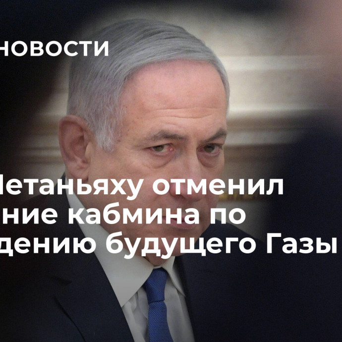 СМИ: Нетаньяху отменил заседание кабмина по обсуждению будущего Газы