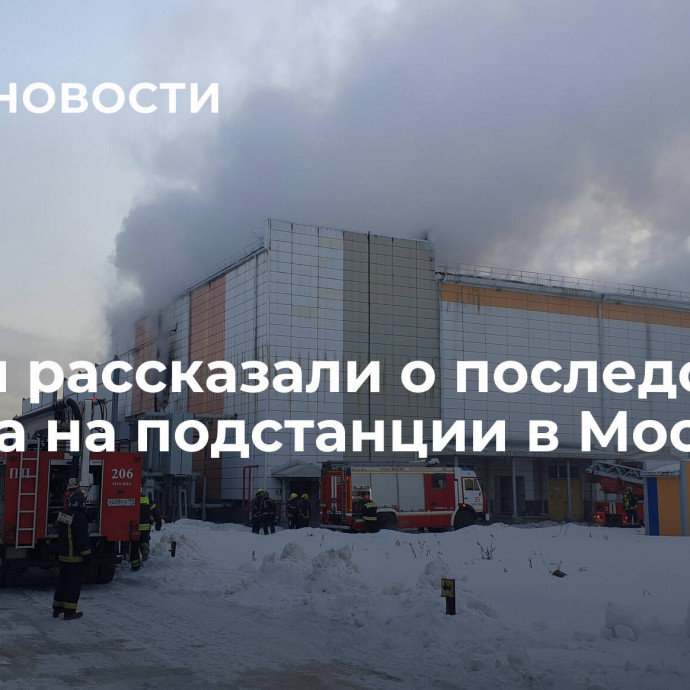 Власти рассказали о последствиях пожара на подстанции в Москве