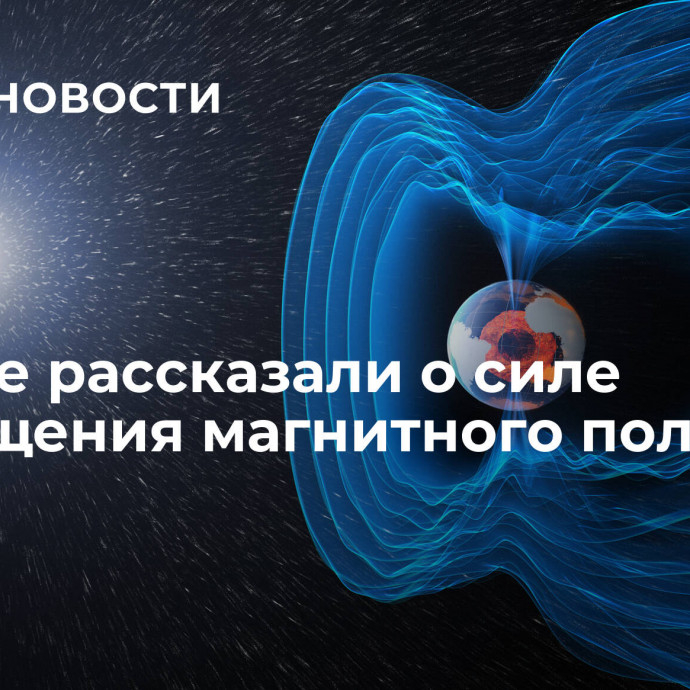 Ученые рассказали о силе возмущения магнитного поля Земли