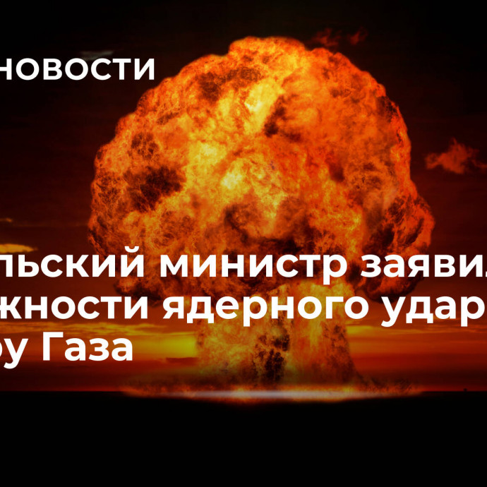 Израильский министр заявил о возможности ядерного удара по сектору Газа