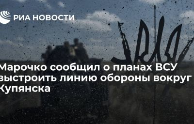 Марочко сообщил о планах ВСУ выстроить линию обороны вокруг Купянска