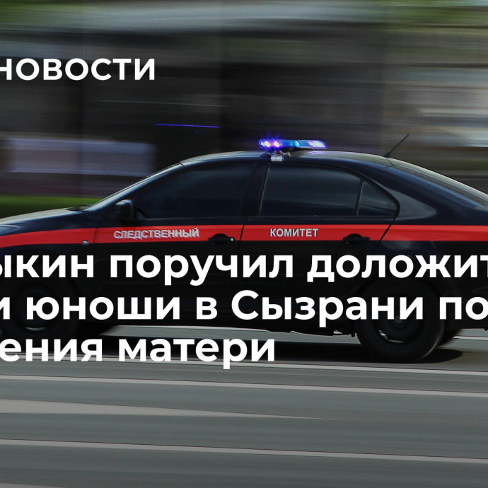 Бастрыкин поручил доложить о смерти юноши в Сызрани после обращения матери