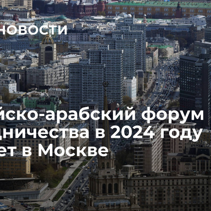 Российско-арабский форум сотрудничества в 2024 году пройдет в Москве