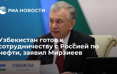 Узбекистан готов к сотрудничеству с Россией по нефти, заявил Мирзиеев