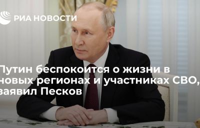 Путин беспокоится о жизни в новых регионах и участниках СВО, заявил Песков