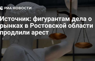 Источник: фигурантам дела о рынках в Ростовской области продлили арест