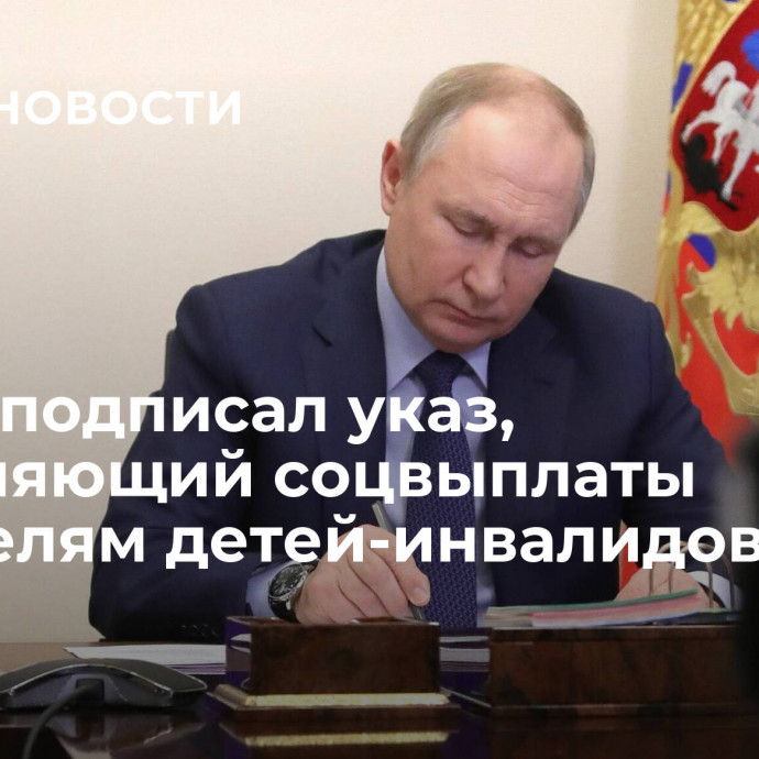 Путин подписал указ, сохраняющий соцвыплаты родителям детей-инвалидов