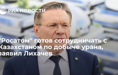 "Росатом" готов сотрудничать с Казахстаном по добыче урана, заявил Лихачев