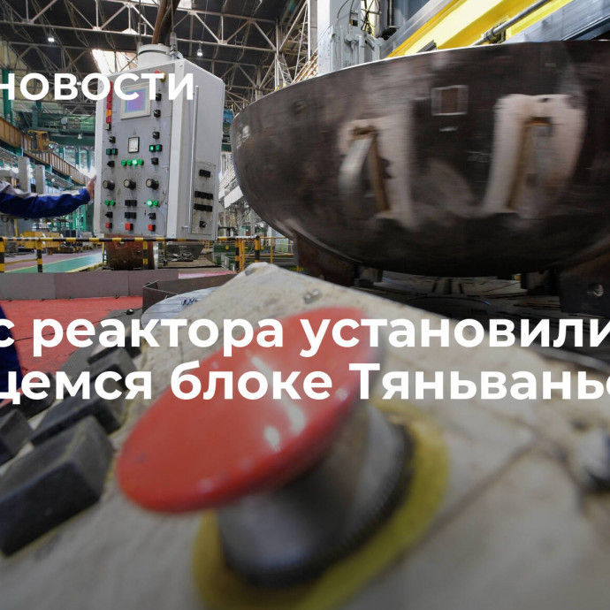 Корпус реактора установили на строящемся блоке Тяньваньской АЭС