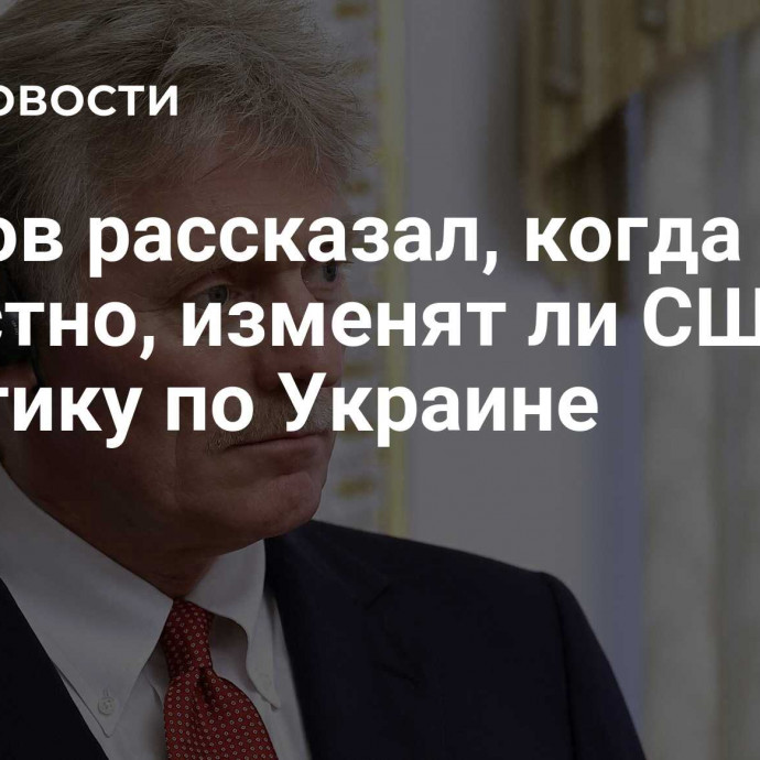 Песков рассказал, когда будет известно, изменят ли США политику по Украине