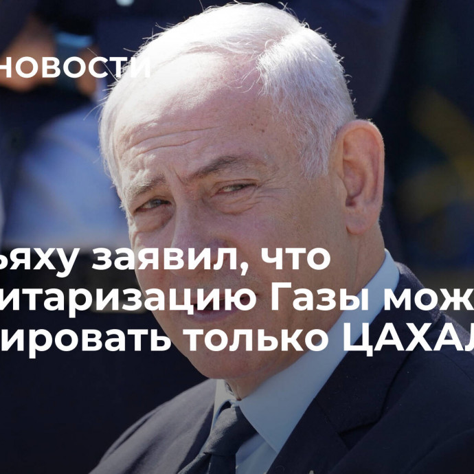 Нетаньяху заявил, что демилитаризацию Газы может гарантировать только ЦАХАЛ