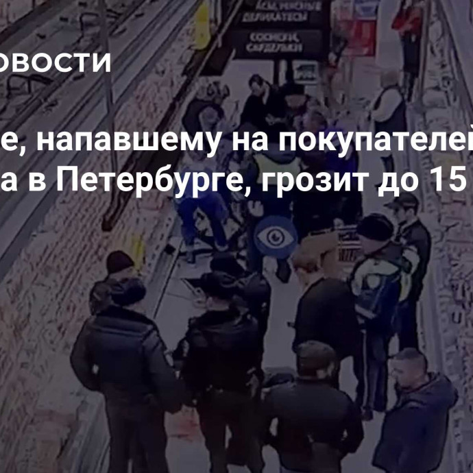 Мужчине, напавшему на покупателей магазина в Петербурге, грозит до 15 лет