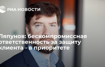 Ляпунов: бескомпромиссная ответственность за защиту клиента - в приоритете