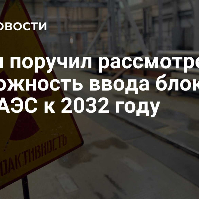 Путин поручил рассмотреть возможность ввода блоков двух АЭС к 2032 году