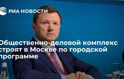 Общественно-деловой комплекс строят в Москве по городской программе