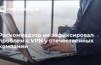 Роскомнадзор не зафиксировал проблем с VPN у отечественных компаний