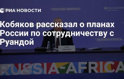 Кобяков рассказал о планах России по сотрудничеству с Руандой