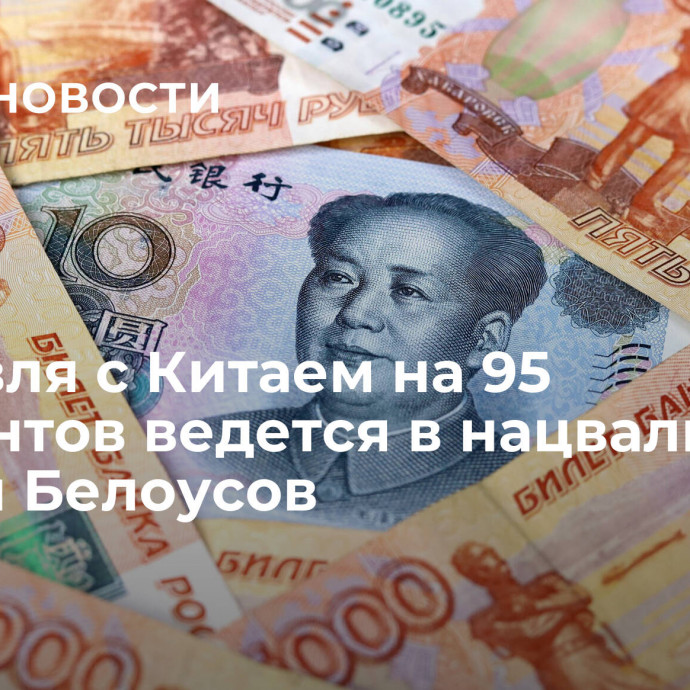 Торговля с Китаем на 95 процентов ведется в нацвалютах, заявил Белоусов