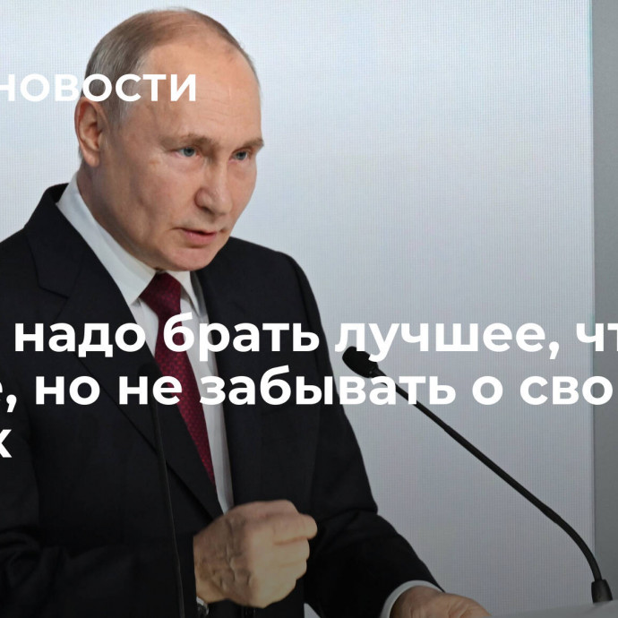 Путин: надо брать лучшее, что есть в мире, но не забывать о своих корнях