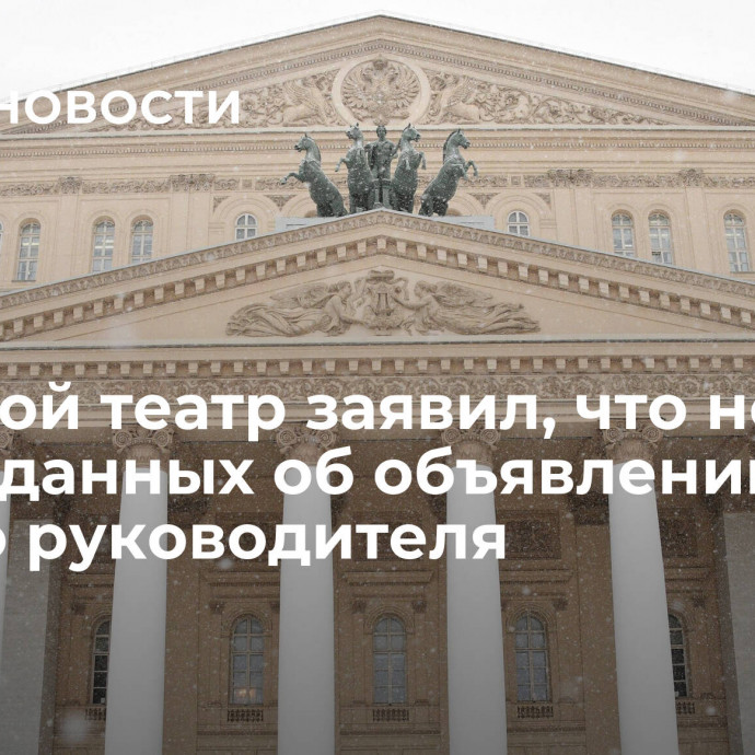 Большой театр заявил, что не имеет данных об объявлении нового руководителя