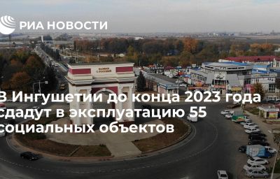 В Ингушетии до конца 2023 года сдадут в эксплуатацию 55 социальных объектов