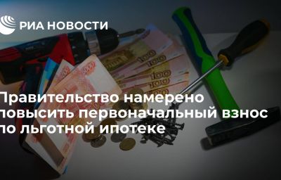 Правительство намерено повысить первоначальный взнос по льготной ипотеке