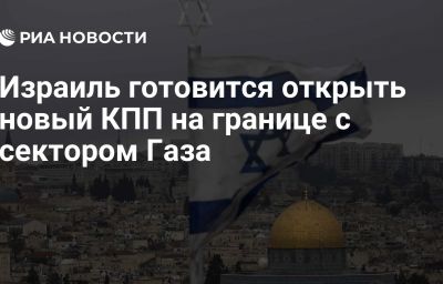 Израиль готовится открыть новый КПП на границе с сектором Газа