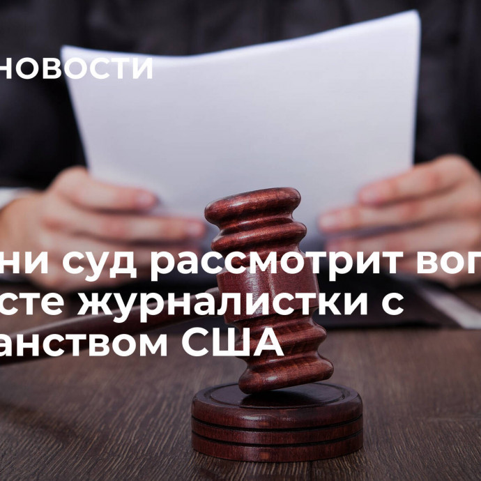 В Казани суд рассмотрит вопрос об аресте журналистки с гражданством США