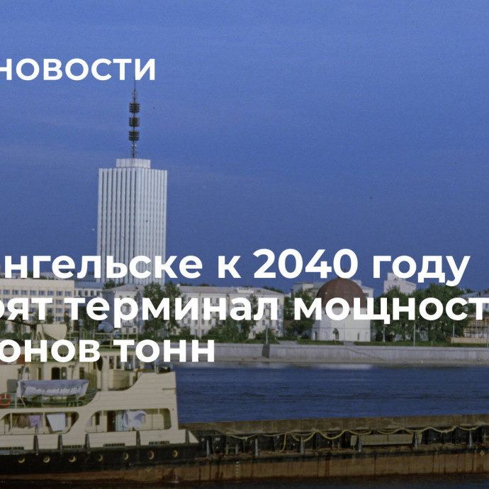 В Архангельске к 2040 году построят терминал мощностью 25 миллионов тонн