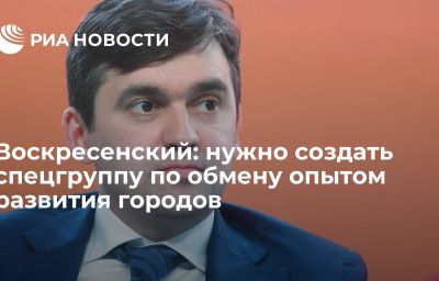 Воскресенский: нужно создать спецгруппу по обмену опытом развития городов