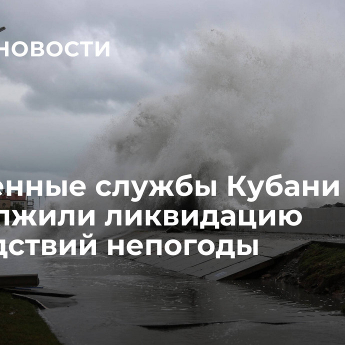 Экстренные службы Кубани продолжили ликвидацию последствий непогоды