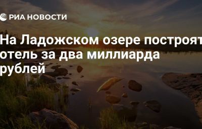 На Ладожском озере построят отель за два миллиарда рублей