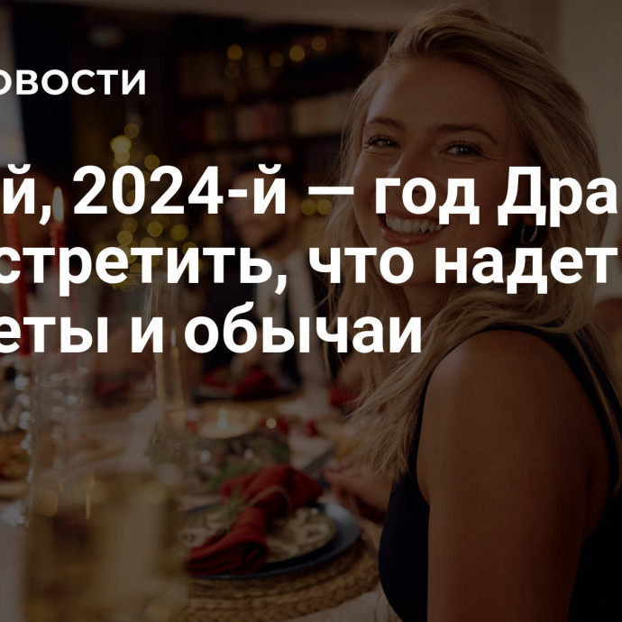 Новый, 2024-й — год Дракона: как встретить, что надеть, приметы и обычаи