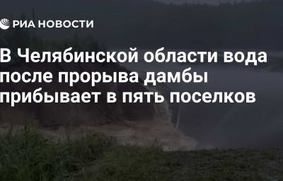 В Челябинской области вода после прорыва дамбы прибывает в пять поселков