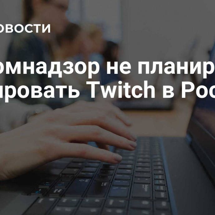 Роскомнадзор не планирует блокировать Twitch в России