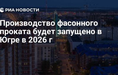 Производство фасонного проката будет запущено в Югре в 2026 г