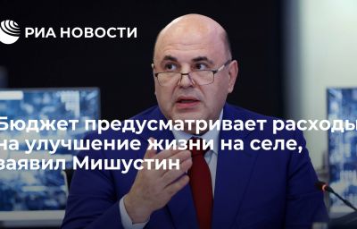 Бюджет предусматривает расходы на улучшение жизни на селе, заявил Мишустин