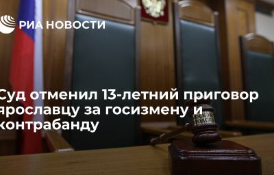 Суд отменил 13-летний приговор ярославцу за госизмену и контрабанду