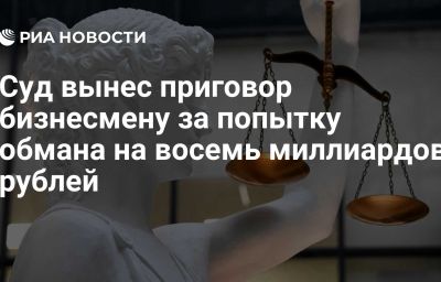 Суд вынес приговор бизнесмену за попытку обмана на восемь миллиардов рублей