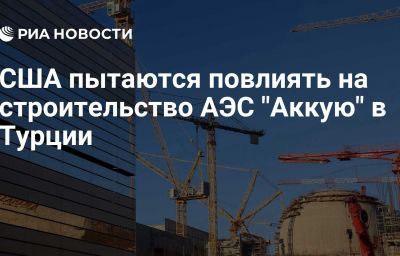 США пытаются повлиять на строительство АЭС "Аккую" в Турции