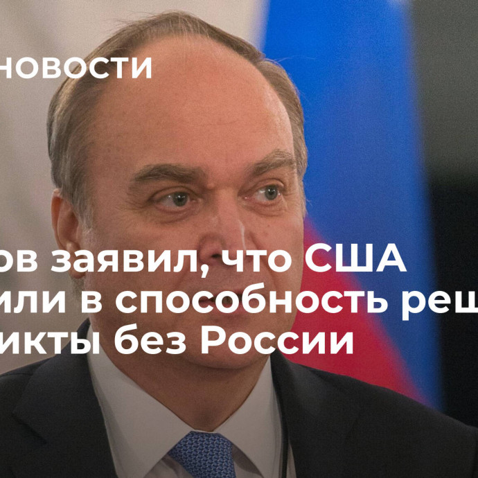 Антонов заявил, что США поверили в способность решить конфликты без России