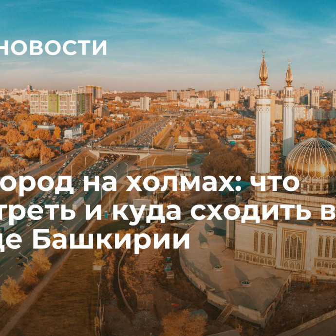 Уфа - город на холмах: что посмотреть и куда сходить в столице Башкирии