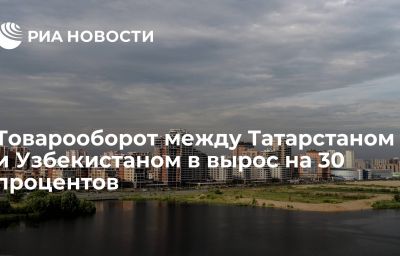 Товарооборот между Татарстаном и Узбекистаном в вырос на 30 процентов