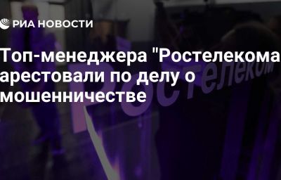 Топ-менеджера "Ростелекома" арестовали по делу о мошенничестве