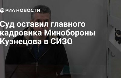 Суд оставил главного кадровика Минобороны Кузнецова в СИЗО